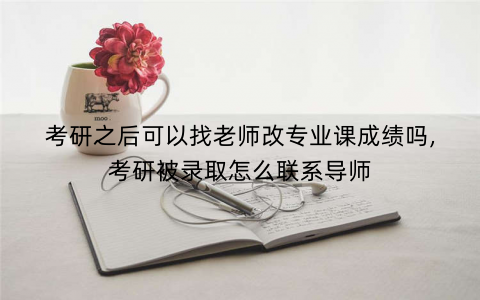 考研之后可以找老师改专业课成绩吗,考研被录取怎么联系导师
