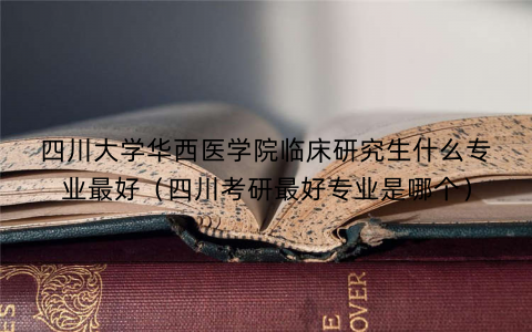 四川大学华西医学院临床研究生什么专业最好(四川考研最好专业是哪个) 四川大学华西医学院临床研究生什么专业最好(四川考研最好专业是哪个)