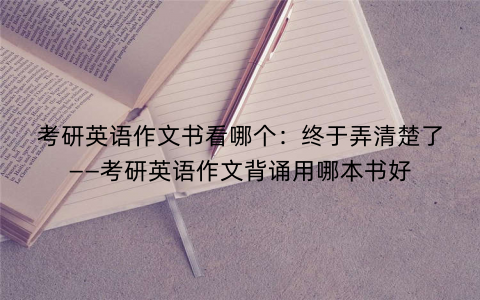 考研英语作文书看哪个:终于弄清楚了——考研英语作文背诵用哪本书好 考研英语作文书看哪个:终于弄清楚了——考研英语作文背诵用哪本书好