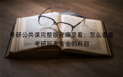 考研公共课完整版在哪里看：怎么查看考研所考专业的科目