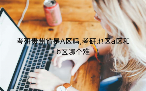 考研贵州省是A区吗,考研地区a区和b区哪个难