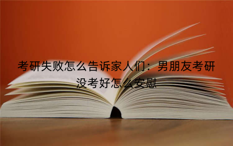 考研失败怎么告诉家人们：男朋友考研没考好怎么安慰