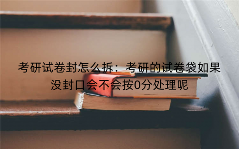 考研试卷封怎么拆：考研的试卷袋如果没封口会不会按0分处理呢