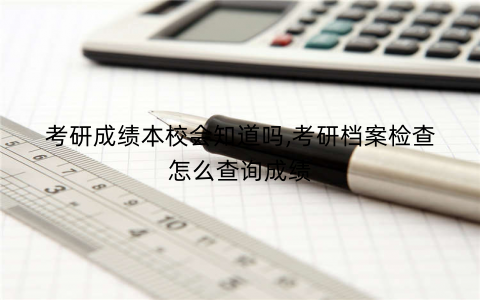 考研成绩本校会知道吗,考研档案检查怎么查询成绩