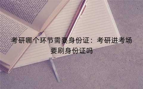 考研哪个环节需要身份证:考研进考场要刷身份证吗 考研哪个环节需要身份证:考研进考场要刷身份证吗