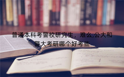 普通本科考警校研究生,难么,公大和警大考研哪个好考些 普通本科考警校研究生,难么,公大和警大考研哪个好考些