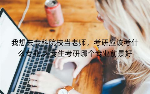 我想去专科院校当老师，考研应该考什么专业,大专生考研哪个专业前景好