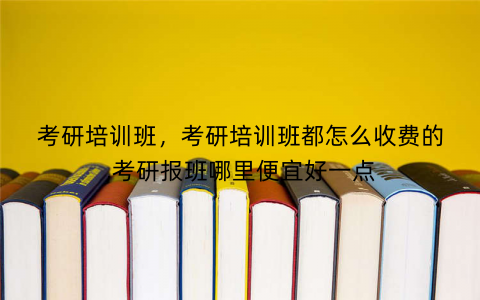考研培训班，考研培训班都怎么收费的,考研报班哪里便宜好一点