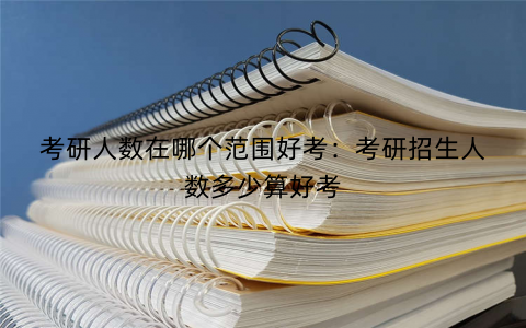 考研人数在哪个范围好考：考研招生人数多少算好考