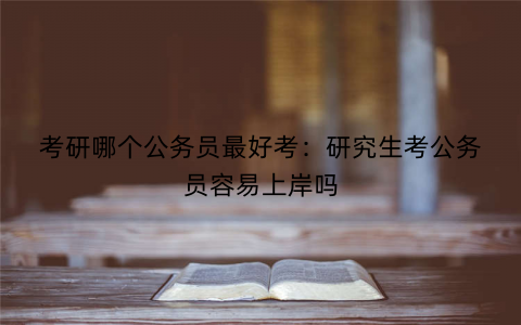 考研哪个公务员最好考：研究生考公务员容易上岸吗