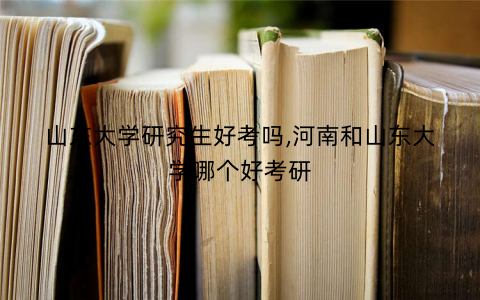 山东大学研究生好考吗,河南和山东大学哪个好考研 山东大学研究生好考吗,河南和山东大学哪个好考研