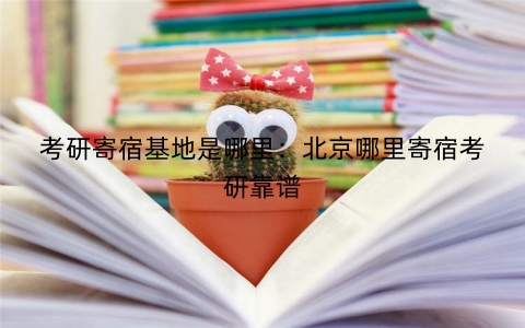考研寄宿基地是哪里:北京哪里寄宿考研靠谱 考研寄宿基地是哪里:北京哪里寄宿考研靠谱