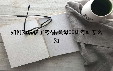如何劝说孩子考研,父母非让考研怎么劝 如何劝说孩子考研,父母非让考研怎么劝