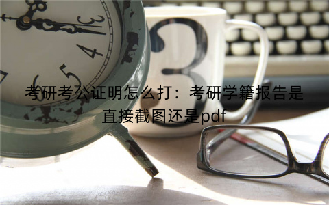 考研考公证明怎么打:考研学籍报告是直接截图还是pdf 考研考公证明怎么打:考研学籍报告是直接截图还是pdf