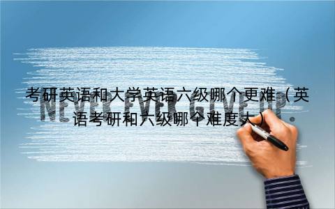 考研英语和大学英语六级哪个更难（英语考研和六级哪个难度大）