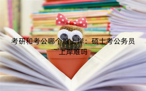 考研和考公哪个难上岸：硕士考公务员上岸难吗