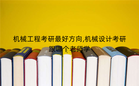 机械工程考研最好方向,机械设计考研跟哪个老师学