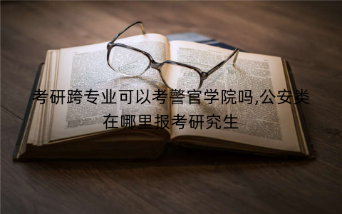 考研跨专业可以考警官学院吗,公安类在哪里报考研究生
