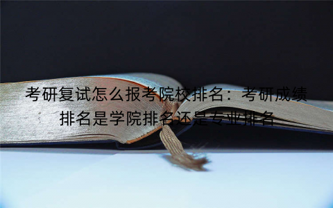 考研复试怎么报考院校排名：考研成绩排名是学院排名还是专业排名
