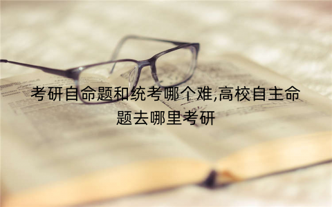 考研自命题和统考哪个难,高校自主命题去哪里考研