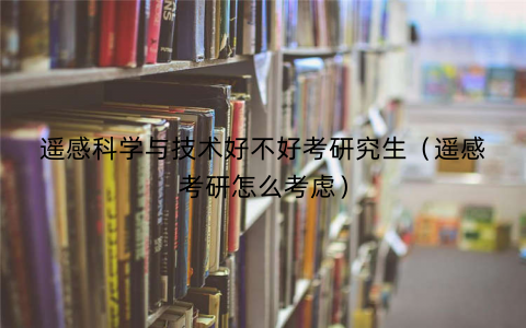 遥感科学与技术好不好考研究生(遥感考研怎么考虑) 遥感科学与技术好不好考研究生(遥感考研怎么考虑)