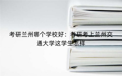 考研兰州哪个学校好：考研考上兰州交通大学这学生怎样