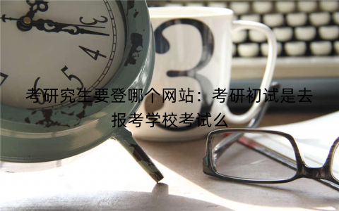 考研究生要登哪个网站:考研初试是去报考学校考试么 考研究生要登哪个网站:考研初试是去报考学校考试么