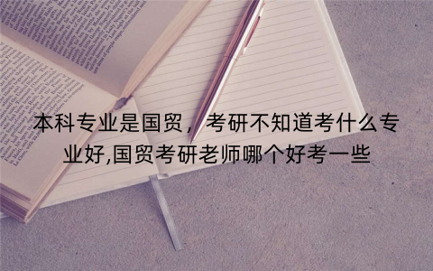 本科专业是国贸，考研不知道考什么专业好,国贸考研老师哪个好考一些