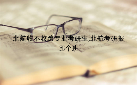 北航收不收跨专业考研生,北航考研报哪个班