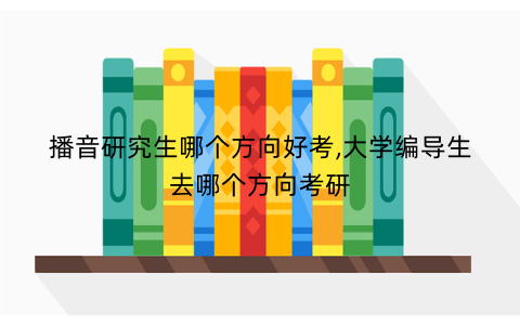 播音研究生哪个方向好考,大学编导生去哪个方向考研