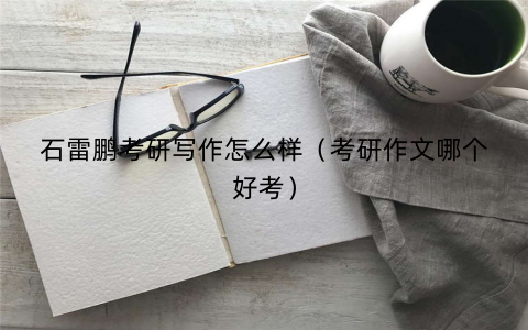石雷鹏考研写作怎么样(考研作文哪个好考) 石雷鹏考研写作怎么样(考研作文哪个好考)