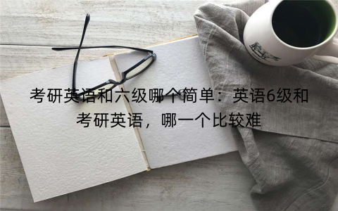 考研英语和六级哪个简单：英语6级和考研英语，哪一个比较难
