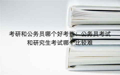 考研和公务员哪个好考些：公务员考试和研究生考试哪个比较难
