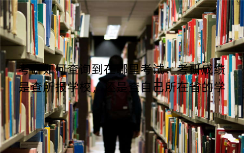 考研如何查询到在哪里考试：考研成绩是查所报学校，还是查自己所在省的学