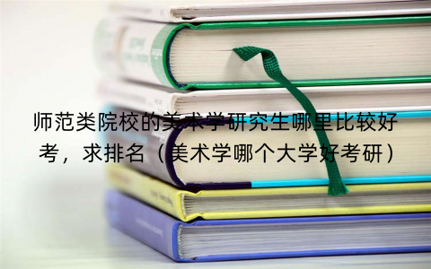 师范类院校的美术学研究生哪里比较好考，求排名（美术学哪个大学好考研）