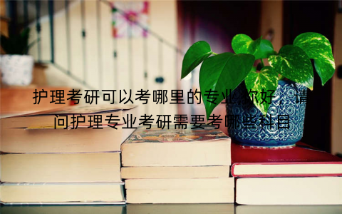 护理考研可以考哪里的专业,你好,请问护理专业考研需要考哪些科目 护理考研可以考哪里的专业,你好,请问护理专业考研需要考哪些科目