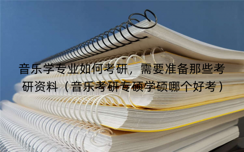 音乐学专业如何考研，需要准备那些考研资料（音乐考研专硕学硕哪个好考）