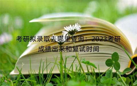 考研拟录取去哪里查询：2023考研成绩出来和复试时间