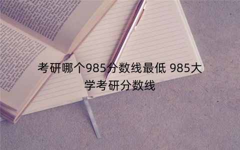 考研哪个985分数线最低 985大学考研分数线