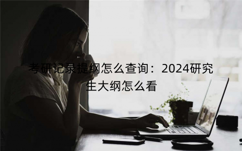 考研记录提纲怎么查询：2024研究生大纲怎么看