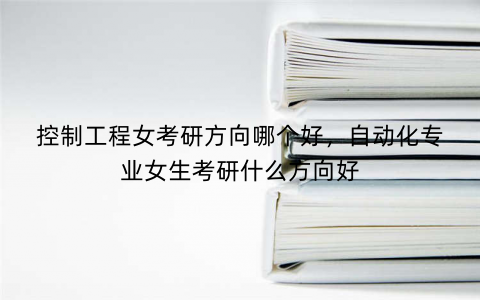 控制工程女考研方向哪个好，自动化专业女生考研什么方向好