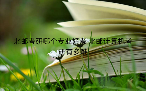 北邮考研哪个专业好考 北邮计算机考研有多难 北邮考研哪个专业好考 北邮计算机考研有多难