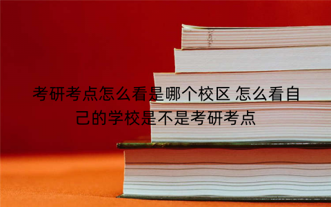 考研考点怎么看是哪个校区 怎么看自己的学校是不是考研考点