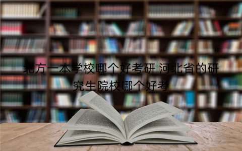 北方一本学校哪个好考研 河北省的研究生院校哪个好考 北方一本学校哪个好考研 河北省的研究生院校哪个好考