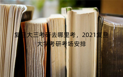 复旦大三考研去哪里考,2021复旦大学考研考场安排 复旦大三考研去哪里考,2021复旦大学考研考场安排
