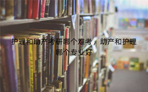 护理和助产考研哪个难考，助产和护理哪个专业好