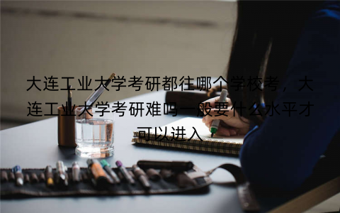 大连工业大学考研都往哪个学校考,大连工业大学考研难吗一般要什么水平才可以进入 大连工业大学考研都往哪个学校考,大连工业大学考研难吗一般要什么水平才可以进入