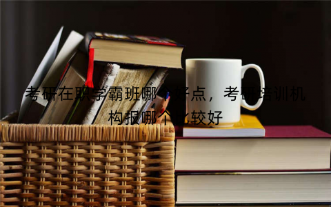 考研在职学霸班哪个好点，考研培训机构报哪个比较好