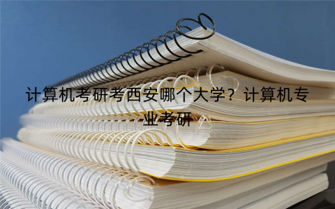 计算机考研考西安哪个大学?计算机专业考研 计算机考研考西安哪个大学?计算机专业考研