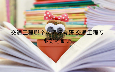 交通工程哪个老师好考研 交通工程专业好考研吗 交通工程哪个老师好考研 交通工程专业好考研吗